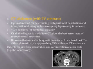  CT abdomen (with IV contrast)
 Optimal method for determining both peritoneal penetration and
intra-peritoneal injury unless emergency laparotomy is indicated
 ~97% sensitive for peritoneal violation
 Of all the diagnostic modalities CT gives the best assessment of
retroperitoneal structures.
 Be aware that some diaphragmatic injuries will be missed on CT –
although sensitivity is approaching 95% with new CT scanners –
Patients require close observation and consideration of other tests
(e.g. the laparoscopy)
 