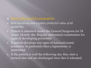  Serial physical Examination
 Best sensitivity and negative predictive value of all
modalities.
 Patient is admitted under the General Surgeons for 24
hours. Hourly obs. Regular abdominal examination for
signs of developing peritonitis
 If patient develops any signs of haemodynamic
instability or peritonitis then a laparotomy is
performed
 If the patient is well the following day they start a
normal diet and are discharged once diet is tolerated.
 