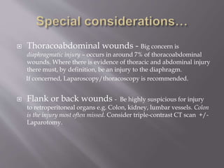  Thoracoabdominal wounds - Big concern is
diaphragmatic injury – occurs in around 7% of thoracoabdominal
wounds. Where there is evidence of thoracic and abdominal injury
there must, by definition, be an injury to the diaphragm.
If concerned, Laparoscopy/thoracoscopy is recommended.
 Flank or back wounds - Be highly suspicious for injury
to retroperitoneal organs e.g. Colon, kidney, lumbar vessels. Colon
is the injury most often missed. Consider triple-contrast CT scan +/-
Laparotomy.
 