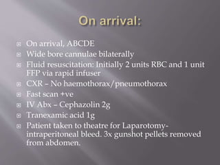  On arrival, ABCDE
 Wide bore cannulae bilaterally
 Fluid resuscitation: Initially 2 units RBC and 1 unit
FFP via rapid infuser
 CXR – No haemothorax/pneumothorax
 Fast scan +ve
 IV Abx – Cephazolin 2g
 Tranexamic acid 1g
 Patient taken to theatre for Laparotomy-
intraperitoneal bleed. 3x gunshot pellets removed
from abdomen.
 