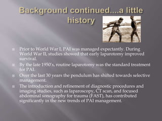  Prior to World War I, PAI was managed expectantly. During
World War II, studies showed that early laparotomy improved
survival.
 By the late 1950’s, routine laparotomy was the standard treatment
for PAI.
 Over the last 30 years the pendulum has shifted towards selective
management.
 The introduction and refinement of diagnostic procedures and
imaging studies, such as laparoscopy, CT scan, and focused
abdominal sonography for trauma (FAST), has contributed
significantly in the new trends of PAI management.
 