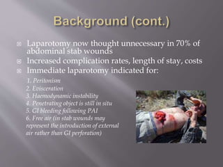  Laparotomy now thought unnecessary in 70% of
abdominal stab wounds
 Increased complication rates, length of stay, costs
 Immediate laparotomy indicated for:
1. Peritonism
2. Evisceration
3. Haemodynamic instability
4. Penetrating object is still in situ
5. GI bleeding following PAI
6. Free air (in stab wounds may
represent the introduction of external
air rather than GI perforation)
 