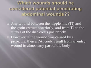  Any wound between the nipple line (T4) and
the groin creases anteriorly, and from T4 to the
curves of the iliac crests posteriorly
 However, if the wound was caused by a
projectile, then a PAI could result from an entry
wound in almost any part of the body
 