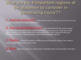 1. Anterior abdomen Between the anterior axillary lines; bound by the costal
margin superiorly and the groin crease distally
2. Thoracoabdominal area Area delimited by the costal margin
inferiorly and superiorly by the fourth intercostal space anteriorly, sixth intercostal
space laterally and eighth intercostal space posteriorly. Note: injuries in this area
increase likelihood of diaphragmatic, chest and mediastinal injuries.
3. Flanks Bound by anterior axillary line and posterior axillary line, inferior
costal margin superiorly to iliac crests
4. Back Between posterior axillary lines extending from costal margin to the iliac
crests
 