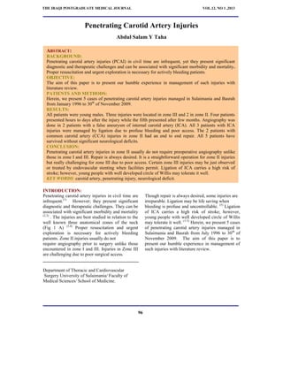 THE IRAQI POSTGRADUATE MEDICAL JOURNAL VOL.12, NO 1 ,2013 
CAROTID ARTERY INJURIES 
Penetrating Carotid Artery Injuries 
Abdul Salam Y Taha 
ABSTRACT: 
BACKGROUND: 
Penetrating carotid artery injuries (PCAI) in civil time are infrequent, yet they present significant 
diagnostic and therapeutic challenges and can be associated with significant morbidity and mortality. 
Proper resuscitation and urgent exploration is necessary for actively bleeding patients. 
OBJECTIVE: 
The aim of this paper is to present our humble experience in management of such injuries with 
literature review. 
PATIENTS AND METHODS: 
Herein, we present 5 cases of penetrating carotid artery injuries managed in Sulaimania and Basrah 
from January 1996 to 30th of November 2009. 
RESULTS: 
All patients were young males. Three injuries were located in zone III and 2 in zone II. Four patients 
presented hours to days after the injury while the fifth presented after few months. Angiography was 
done in 2 patients with a false aneurysm of internal carotid artery (ICA). All 3 patients with ICA 
injuries were managed by ligation due to profuse bleeding and poor access. The 2 patients with 
common carotid artery (CCA) injuries in zone II had an end to end repair. All 5 patients have 
survived without significant neurological deficits. 
CONCLUSION: 
Penetrating carotid artery injuries in zone II usually do not require preoperative angiography unlike 
those in zone I and III. Repair is always desired. It is a straightforward operation for zone II injuries 
but really challenging for zone III due to poor access. Certain zone III injuries may be just observed 
or treated by endovascular stenting when facilities permit. Ligation of ICA carries a high risk of 
stroke; however, young people with well developed circle of Willis may tolerate it well. 
KEY WORDS: carotid artery, penetrating injury, neurological deficit. 
INTRODUCTION: 
Penetrating carotid artery injuries in civil time are 
infrequent.(1) However; they present significant 
diagnostic and therapeutic challenges. They can be 
associated with significant morbidity and mortality 
(2,3) . The injuries are best studied in relation to the 
well known three anatomical zones of the neck 
(Fig 1 A) (3,4) Proper resuscitation and urgent 
exploration is necessary for actively bleeding 
patients. Zone II injuries usually do not 
require angiography prior to surgery unlike those 
encountered in zone I and III. Injuries in Zone III 
are challenging due to poor surgical access. 
Though repair is always desired, some injuries are 
irreparable. Ligation may be life saving when 
bleeding is profuse and uncontrollable. (5) Ligation 
of ICA carries a high risk of stroke; however, 
young people with well developed circle of Willis 
may tolerate it well. (1-3) Herein, we present 5 cases 
of penetrating carotid artery injuries managed in 
Sulaimania and Basrah from July 1996 to 30th of 
November 2009. The aim of this paper is to 
present our humble experience in management of 
such injuries with literature review. 
Department of Thoracic and Cardiovascular 
Surgery University of Sulaimania/ Faculty of 
Medical Sciences/ School of Medicine. 
96 
THE IRAQI POSTGRADUATE MEDICAL JOURNAL VOL.12, NO 1 ,2013 
 
