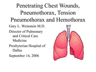 Penetrating Chest Wounds,
Pneumothorax, Tension
Pneumothorax and Hemothorax
Gary L. Weinstein M.D.
Director of Pulmonary
and Critical Care
Medicine
Presbyterian Hospital of
Dallas
September 14, 2006
 