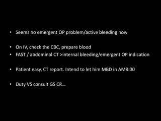 • Seems no emergent OP problem/active bleeding now 
• On IV, check the CBC, prepare blood 
• FAST / abdominal CT >internal bleeding/emergent OP indication 
• Patient easy, CT report. Intend to let him MBD in AM8:00 
• Duty VS consult GS CR… 
 