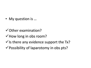 • My question is … 
Other examination? 
How long in obs room? 
Is there any evidence support the Tx? 
Possibility of laparotomy in obs pts? 
 