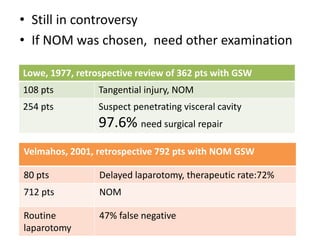 • Still in controversy 
• If NOM was chosen, need other examination 
Lowe, 1977, retrospective review of 362 pts with GSW 
108 pts Tangential injury, NOM 
254 pts Suspect penetrating visceral cavity 
97.6% need surgical repair 
Velmahos, 2001, retrospective 792 pts with NOM GSW 
80 pts Delayed laparotomy, therapeutic rate:72% 
712 pts NOM 
Routine 
laparotomy 
47% false negative 
 