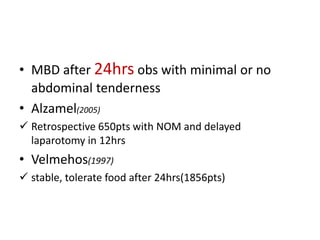 • MBD after 24hrs obs with minimal or no 
abdominal tenderness 
• Alzamel(2005) 
 Retrospective 650pts with NOM and delayed 
laparotomy in 12hrs 
• Velmehos(1997) 
 stable, tolerate food after 24hrs(1856pts) 
 