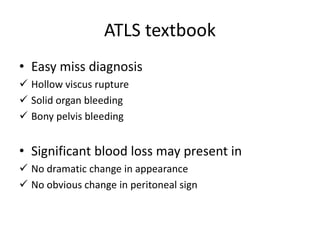 ATLS textbook 
• Easy miss diagnosis 
 Hollow viscus rupture 
 Solid organ bleeding 
 Bony pelvis bleeding 
• Significant blood loss may present in 
 No dramatic change in appearance 
 No obvious change in peritoneal sign 
