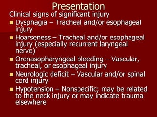 Presentation
Clinical signs of significant injury
 Dysphagia – Tracheal and/or esophageal
injury
 Hoarseness – Tracheal and/or esophageal
injury (especially recurrent laryngeal
nerve)
 Oronasopharyngeal bleeding – Vascular,
tracheal, or esophageal injury
 Neurologic deficit – Vascular and/or spinal
cord injury
 Hypotension – Nonspecific; may be related
to the neck injury or may indicate trauma
elsewhere
 