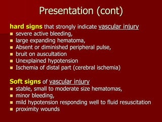 Presentation (cont)
hard signs that strongly indicate vascular injury
 severe active bleeding,
 large expanding hematoma,
 Absent or diminished peripheral pulse,
 bruit on auscultation
 Unexplained hypotension
 Ischemia of distal part (cerebral ischemia)
Soft signs of vascular injury
 stable, small to moderate size hematomas,
 minor bleeding,
 mild hypotension responding well to fluid resuscitation
 proximity wounds
 