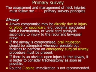 Primary survey
The assessment and management of neck injuries
must follow the ATLS primary survery principles
Airway
 Airway compromise may be directly due to injury
or blood; or secondary, e.g. oedema associated
with a haematoma, or vocal cord paralysis
secondary to injury to the recurrent laryngeal
nerve.
 If the airway is compromised, oral intubation
should be attempted whenever possible but
facilities to perform an emergency surgical airway
procedure must be present.
 If there is an obvious open injury to the airway, it
is better to consider tracheostomy as soon as
possible.
 Routine C-spine immolization is not recommended.
 