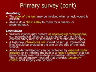Primary survey (cont)
Breathing
 The apex of the lung may be involved when a neck wound is
present.
 Always do a chest X-Ray to check for a haemo- or
pneumothorax.
Circulation
 Vascular injuries may present as neurological complications,
e.g. neurological fallout in the distribution of the middle
cerebral artery may be secondary to a carotid artery injury.
 A high-flow intravenous line should be set up. Intravenous
lines should be avoided in the arm on the side of the neck
wound.
 Active external bleeding can be controlled by external digital
pressure or by inflating the bulb of a Foley’s catheter that has
been carefully inserted as deep as possible into the wound.
This is an emergency measure that provides temporary
control until surgery can be done.
 