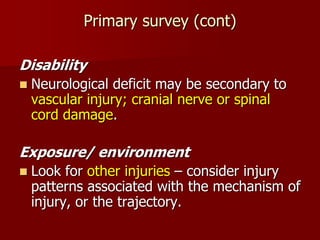 Primary survey (cont)
Disability
 Neurological deficit may be secondary to
vascular injury; cranial nerve or spinal
cord damage.
Exposure/ environment
 Look for other injuries – consider injury
patterns associated with the mechanism of
injury, or the trajectory.
 