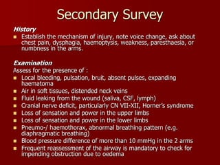 Secondary Survey
History
 Establish the mechanism of injury, note voice change, ask about
chest pain, dysphagia, haemoptysis, weakness, paresthaesia, or
numbness in the arms.
Examination
Assess for the presence of :
 Local bleeding, pulsation, bruit, absent pulses, expanding
haematoma
 Air in soft tissues, distended neck veins
 Fluid leaking from the wound (saliva, CSF, lymph)
 Cranial nerve deficit, particularly CN VII-XII, Horner’s syndrome
 Loss of sensation and power in the upper limbs
 Loss of sensation and power in the lower limbs
 Pneumo-/ haemothorax, abnormal breathing pattern (e.g.
diaphragmatic breathing)
 Blood pressure difference of more than 10 mmHg in the 2 arms
 Frequent reassessment of the airway is mandatory to check for
impending obstruction due to oedema
 