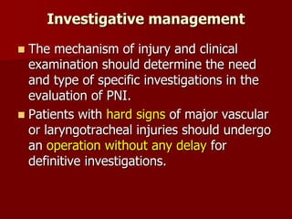 Investigative management
 The mechanism of injury and clinical
examination should determine the need
and type of specific investigations in the
evaluation of PNI.
 Patients with hard signs of major vascular
or laryngotracheal injuries should undergo
an operation without any delay for
definitive investigations.
 