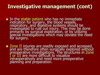 Investigative management (cont)
 In the stable patient who has no immediate
indication for surgery, the blood vessels,
respiratory, and digestive systems should be
investigated to rule out injury. This may be done
primarily by surgical exploration, or by utilizing
special investigations which may obviate the need
for surgery.
 Zone II injuries are readily exposed and accessed,
and are therefore often surgically explored without
preoperative investigations. The structures in Zone
I or III are more difficult to visualize
intraoperatively and need more preoperative
planning and preparation.
 