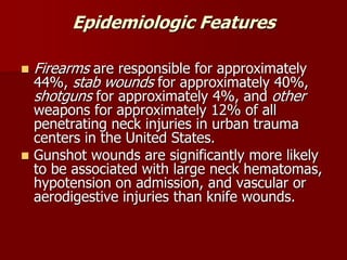 Epidemiologic Features
 Firearms are responsible for approximately
44%, stab wounds for approximately 40%,
shotguns for approximately 4%, and other
weapons for approximately 12% of all
penetrating neck injuries in urban trauma
centers in the United States.
 Gunshot wounds are significantly more likely
to be associated with large neck hematomas,
hypotension on admission, and vascular or
aerodigestive injuries than knife wounds.
 