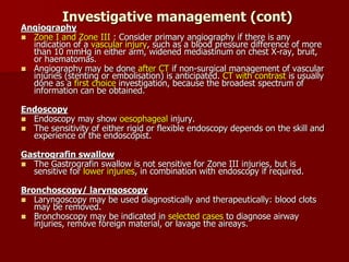 Investigative management (cont)
Angiography
 Zone I and Zone III : Consider primary angiography if there is any
indication of a vascular injury, such as a blood pressure difference of more
than 10 mmHg in either arm, widened mediastinum on chest X-ray, bruit,
or haematomas.
 Angiography may be done after CT if non-surgical management of vascular
injuries (stenting or embolisation) is anticipated. CT with contrast is usually
done as a first choice investigation, because the broadest spectrum of
information can be obtained.
Endoscopy
 Endoscopy may show oesophageal injury.
 The sensitivity of either rigid or flexible endoscopy depends on the skill and
experience of the endoscopist.
Gastrografin swallow
 The Gastrografin swallow is not sensitive for Zone III injuries, but is
sensitive for lower injuries, in combination with endoscopy if required.
Bronchoscopy/ laryngoscopy
 Laryngoscopy may be used diagnostically and therapeutically: blood clots
may be removed.
 Bronchoscopy may be indicated in selected cases to diagnose airway
injuries, remove foreign material, or lavage the aireays.
 