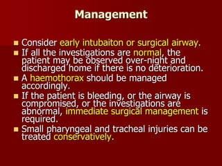 Management
 Consider early intubaiton or surgical airway.
 If all the investigations are normal, the
patient may be observed over-night and
discharged home if there is no deterioration.
 A haemothorax should be managed
accordingly.
 If the patient is bleeding, or the airway is
compromised, or the investigations are
abnormal, immediate surgical management is
required.
 Small pharyngeal and tracheal injuries can be
treated conservatively.
 