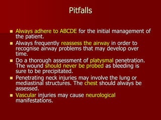 Pitfalls
 Always adhere to ABCDE for the initial management of
the patient.
 Always frequently reassess the airway in order to
recognise airway problems that may develop over
time.
 Do a thorough assessment of platysmal penetration.
The wound should never be probed as bleeding is
sure to be precipitated.
 Penetrating neck injuries may involve the lung or
mediastinal structures. The chest should always be
assessed.
 Vascular injuries may cause neurological
manifestations.
 