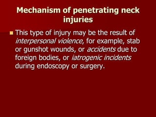 Mechanism of penetrating neck
injuries
 This type of injury may be the result of
interpersonal violence, for example, stab
or gunshot wounds, or accidents due to
foreign bodies, or iatrogenic incidents
during endoscopy or surgery.
 