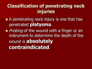 Classification of penetrating neck
injuries
 A penetrating neck injury is one that has
penetrated platysma.
 Probing of the wound with a finger or an
instrument to determine the depth of the
wound is absolutely
contraindicated.
 