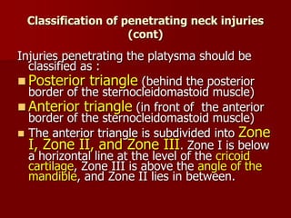 Classification of penetrating neck injuries
(cont)
Injuries penetrating the platysma should be
classified as :
 Posterior triangle (behind the posterior
border of the sternocleidomastoid muscle)
 Anterior triangle (in front of the anterior
border of the sternocleidomastoid muscle)
 The anterior triangle is subdivided into Zone
I, Zone II, and Zone III. Zone I is below
a horizontal line at the level of the cricoid
cartilage, Zone III is above the angle of the
mandible, and Zone II lies in between.
 