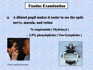Indirect OphthalmoscopeFundus ExaminationA dilated pupil makes it easier to see the optic nerve, macula, and retina       -  1% tropicamide ( Mydriacyl )       -  2.5% phenylephrine ( Neo-Synephrine )Direct opthalmoscopy