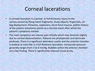 Corneal lacerationsA corneal laceration is a partial- or full-thickness injury to the cornea,caused by flying metal fragments, sharp objects, fingernails, air-bag deployment, fireworks, explosions, blunt force trauma, pellets.History of the patient sometimes points to a discrete event after which the patient’s symptoms started.The main symptoms are intense pain initially which may diminish slightly due to corneal desensitization. Patients are photophobic and lacrimate profusely. There is a significant attendant uveitis and the anterior chamber is shallow or even flat in a full thickness laceration. Intraocular pressure generally ranges from 2 to 6 mmHg. Bubbles within the anterior chamber are a key finding. There is significantly reduced visual acuity