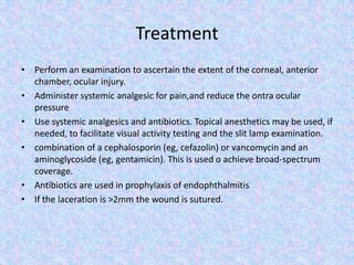 TreatmentPerform an examination to ascertain the extent of the corneal, anterior chamber, ocular injury.Administer systemic analgesic for pain,and reduce the ontra ocular pressureUse systemic analgesics and antibiotics. Topical anesthetics may be used, if needed, to facilitate visual activity testing and the slit lamp examination.combination of a cephalosporin (eg, cefazolin) or vancomycin and an aminoglycoside (eg, gentamicin).This is used o achieve broad-spectrum coverage.Antibiotics are used in prophylaxis of endophthalmitisIf the laceration is >2mm the wound is sutured.