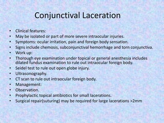 Conjunctival LacerationClinical features: May be isolated or part of more severe intraocular injuries.Symptoms: ocular irritation, pain and foreign body sensation.Signs include chemosis, subconjunctival hemorrhage and torn conjunctiva.Work up: Thorough eye examination under topical or general anesthesia includes dilated fundus examination to rule out intraocular foreign body.Seidel test to rule out open globe injury.Ultrasonography.CT scan to rule out intraocular foreign body.Management: Observation.Prophylactic topical antibiotics for small lacerations.Surgical repair(suturing) may be required for large lacerations >2mm