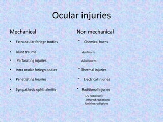 Ocular injuriesMechanical                                Non mechanicalExtra ocular foriegn bodies                      ·  Chemical burnsBlunt trauma                                                    Acid burns Perforating injuries                                        Alkali burns  Intra ocular foriegn bodies                        · Thermal injuriesPenetrating Injuries                                   ·  Electrical injuriesSympathetic ophthalmitis                        · Raditional injuriesUV radiations                                                                                                          Infrared radiations                                                                                                         Ionizing radiations          