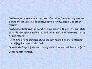 Globe rupture in adults may occur after blunt/penetratinginjuries during motor vehicle accidents, sports activity, assault, or other trauma.Globe penetration or perforation may occur with gunshot and stab wounds, workplace accidents, and other accidents involving sharps or projectiles.Be particularly suspicious of eye injuries caused by metal striking metal (eg, hammer and chisel).One third of eye injuries occurring in children and adolescents (<16 y) are sports related.