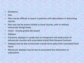 SymptomsPainPain may be difficult to assess in patients with obtundation or distracting injuries.Pain may not be severe initially in sharp injuries, with or without intraocular foreign body.Vision - Usually greatly decreasedDiplopiaIf present, diplopia is usually due to entrapment and dysfunction of extraocular muscles with associated orbital floor blowout fractures.Diplopia may be due to traumatic cranial nerve palsy from associated head injury.Monocular diplopia may be due to associated lens dislocation or subluxation.