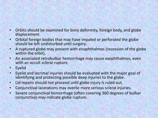 Orbits should be examined for bony deformity, foreign body, and globe displacement.Orbital foreign bodies that may have impaled or perforated the globe should be left undisturbed until surgery.A ruptured globe may present with enophthalmos (recession of the globe within the orbit).An associated retrobulbar hemorrhage may cause exophthalmos, even with an occult scleral rupture.EyelidEyelid and lacrimal injuries should be evaluated with the major goal of identifying and protecting possible deep injuries to the globe.Lid repairs should not proceed until globe injury is ruled out.Conjunctival lacerations may overlie more serious scleral injuries.Severe conjunctival hemorrhage (often covering 360 degrees of bulbar conjunctiva) may indicate globe rupture.