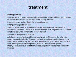 treatmentPrehospital CareA suspected or obvious ruptured globe should be protected from any pressure or inadvertent contact with a rigid shield during transport.Impaled foreign bodies should be left undisturbed.Emergency Department CareAvoid all pressure on or around the injured eye to prevent extrusion of intraocular contents. Continue to protect the eye with a rigid shield. If a shield is not available, the bottom of a cup works well.Administer analgesics as indicated.Administer prophylactic antibiotics, ideally within 6 hours of the injury, to prevent endophthalmitis. This potentially devastating complication occurs in about 5% of penetrating trauma cases and in as many as 10% of trauma cases from a foreign body. Skin organisms, such as Streptococcus species, Staphylococcus aureus, and Staphylococcus epidermidis are most frequently involved