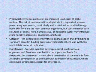 Prophylactic systemic antibiotics are indicated in all cases of globe rupture. The risk of posttraumatic endophthalmitis is greatest when a penetrating injury exists, particularly with a retained intraorbital foreign body. Skin flora are the most common organisms, but contamination with soil, farm or animal flora, human saliva, or nonsterile water may introduce gram-negative organisms, anaerobes, and fungi. Cefazolin-First-generation semisynthetic cephalosporin that by binding to 1 or more penicillin-binding proteins arrests bacterial cell wall synthesis and inhibits bacterial replication.Ciprofloxacin -Provides excellent coverage against staphylococcal organisms and Pseudomonas, but it is not a good antibiotic for streptococci or anaerobes. Has excellent penetration of the eye in IV form. Anaerobic coverage can be achieved with addition of clindamycin, which also covers streptococci, except for enterococci.