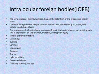 Intra ocular foreign bodies(IOFB)The seriousness of the injury depends upon the retention of the intraocular frreign bodyCommon foreign bodies maybe chips of iron or steel,particles of glass,stone,lead pellets,wood chips,plasticThe symptoms of a foreign body may range from irritation to intense, excruciating pain.  This is dependent on the location, material, and type of injury.Mild to extreme irritation Scratching Burning Soreness Intense pain Redness Tearing Light sensitivity Decreased vision Difficulty opening the eye