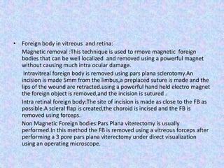 Foreign body in vitreous  and retina:      Magnetic removal :This technique is used to rmove magnetic  foreign bodies that can be well localized  and removed using a powerful magnet without causing much intra ocular damage.       Intravitreal foreign bodyis removed using pars plana sclerotomy.An incision is made 5mm from the limbus,a preplaced suture is made and the lips of the wound are retracted.using a powerful hand held electro magnet the foreign object is removed,and the incision is sutured .      Intra retinal foreign body:The site of incision is made as close to the FB as possible.A scleral flap is created,the choroid is incised and the FB is removed using forceps.      Non Magnetic Foreign bodies:Pars Plana viterectomy is usually performed.In this method the FB is removed using a vitreous forceps after performing a 3 pore pars plana viterectomy under direct visualization using an operating microscope.