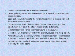 Eyewall: It consists of the Sclera and the CorneaClosed globe injury :No full-thickness wound of eyewall,but there is intr-                                   ocular damage.Open globe injury:It refers to the full thickness injury of the eye wall and the intra-ocular structures.Contusion:It is a result of direct energy delivary to the eye by a blunt object.injury may be at the site of impact or at a distant site.Lamellar laceration:Partial-thickness wound of the eyewall.Laceration Full-thickness wound of the eyewall, caused by a sharp object.Penetrating injury: is an injury where a foriegn object has been embedded in the eye.It is usually a full thickness wound & it has a site of Entrance.Perforating injury has both an Entrance and exit wounds.Both wounds caused by the same agent.
