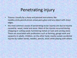 Penetrating injuryTrauma: Usually by a sharp and pointed instruments like needles,sticks,pencils,knives arows,pens,glass and any object with sharp edges.the most common causes of penetrating ocular injuries are due to trauma caused by  wood, metal and stone .Most of the injuries occurred during chopping or cutting wood, hammering metals or nails and carving stone. These are associated with professions such as farming, garage work and carpentry in adults. Children, on the other hand, mostly sustain accidental injuries by rubber bands, needles, pencils, sticks while playing with others.