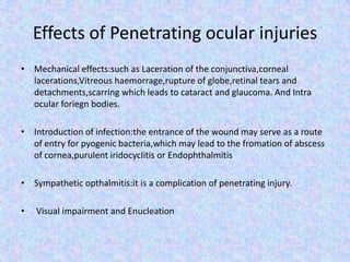 Effects of Penetrating ocular injuriesMechanical effects:such as Laceration of the conjunctiva,corneal lacerations,Vitreous haemorrage,rupture of globe,retinal tears and detachments,scarring which leads to cataract and glaucoma. And Intra ocular foriegn bodies.Introduction of infection:the entrance of the wound may serve as a route of entry for pyogenic bacteria,which may lead to the fromation of abscess of cornea,purulent iridocyclitis or EndophthalmitisSympathetic opthalmitis:it is a complication of penetrating injury. Visual impairment and Enucleation
