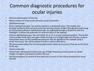 Common diagnostic procedures for ocular injuriesExternal examination of the eyeMeasurement of intra ocular pressure using tonometerOphthalmoscopy:Direct ophthalmoscopy: You will be seated in a darkened room. The health care provider performs this common exam by shining a beam of light through the pupil using an instrument called an ophthalmoscope. An ophthalmoscope is about the size of a flashlight. It allows the examiner to view the back of the eyeball.Indirect ophthalmoscopy: You will either lie or sit in a semi-reclined position. The health care provider holds your eye open while shining a very bright light into the eye using an instrument worn on the headSome pressure may be applied to the eyeball using a small, blunt tool. You will be asked to look in various directions.Slit-lamp examination:The slit-lamp examination looks at structures that are at the front of the eyeVisual acuity testUltrasound :Ultrasound involves the use of high-frequency sound waves to create images of organs and systems within the eyeElectroretinogram (a record of the electrical currents in the retina produced by visual stimuli)
