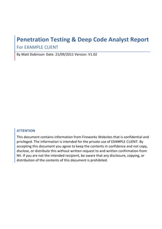  
Penetration	
  Testing	
  &	
  Deep	
  Code	
  Analyst	
  Report	
  
For	
  EXAMPLE	
  CLIENT	
  
By	
  Matt	
  Dobinson	
  	
  Date:	
  21/09/2011	
  Version:	
  V1.02	
  
ATTENTION	
  
This	
  document	
  contains	
  information	
  from	
  Fireworks	
  Websites	
  that	
  is	
  confidential	
  and	
  
privileged.	
  The	
  information	
  is	
  intended	
  for	
  the	
  private	
  use	
  of	
  EXAMPLE CLIENT.	
  By	
  
accepting	
  this	
  document	
  you	
  agree	
  to	
  keep	
  the	
  contents	
  in	
  confidence	
  and	
  not	
  copy,	
  
disclose,	
  or	
  distribute	
  this	
  without	
  written	
  request	
  to	
  and	
  written	
  confirmation	
  from	
  
NII.	
  If	
  you	
  are	
  not	
  the	
  intended	
  recipient,	
  be	
  aware	
  that	
  any	
  disclosure,	
  copying,	
  or	
  
distribution	
  of	
  the	
  contents	
  of	
  this	
  document	
  is	
  prohibited.	
  
 