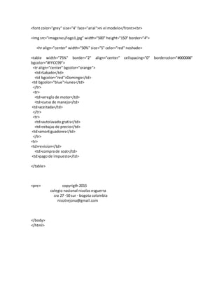 <font color="grey" size="4" face="arial">ni el modelo</front><br>
<img src="imagenes/logo1.jpg" width="500" height="150" border="4">
<hr align="center" width="50%" size="5" color="red" noshade>
<table width="75%" border="2" align="center" cellspacing="0" bordercolor="#000000"
bgcolor="#FFCC99">
<tr align="center" bgcolor="orange">
<td>Sabado</td>
<td bgcolor="red">Domingo</td>
<td bgcolor="blue">lunes</td>
</tr>
<tr>
<td>arreglo de motor</td>
<td>curso de manejo</td>
<td>aceitada</td>
</tr>
<tr>
<td>autolavado gratis</td>
<td>rebajas de precio</td>
<td>amortiguadores</td>
</tr>
<tr>
<td>revision</td>
<td>compra de soat</td>
<td>pago de impuesto</td>
</table>
<pre> copyrigth 2015
colegio nacional nicolas esguerra
cra 27 -50 sur - bogota colombia
nicotrejona@gmail.com
</body>
</html>
 