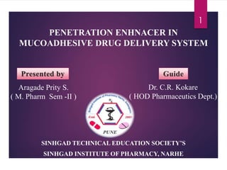 PENETRATION ENHNACER IN
MUCOADHESIVE DRUG DELIVERY SYSTEM
SINHGAD TECHNICAL EDUCATION SOCIETY’S
SINHGAD INSTITUTE OF PHARMACY, NARHE
1
Aragade Prity S.
( M. Pharm Sem -II )
Dr. C.R. Kokare
( HOD Pharmaceutics Dept.)
 
