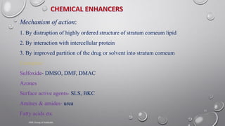 11
Mechanism of action:
1. By distruption of highly ordered structure of stratum corneum lipid
2. By interaction with intercellular protein
3. By improved partition of the drug or solvent into stratum corneum
Examples:
Sulfoxide- DMSO, DMF, DMAC
Azones
Surface active agents- SLS, BKC
Amines & amides- urea
Fatty acids etc
VNS Group of Institutes
 